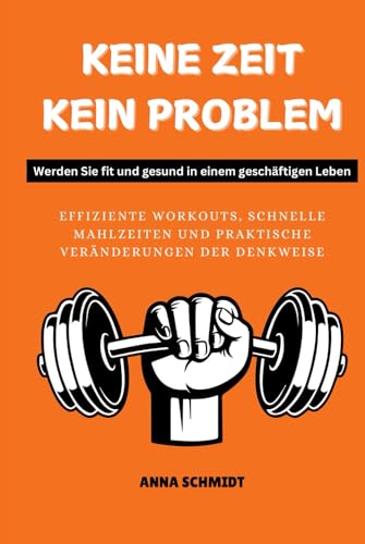 KEINE ZEIT, KEIN PROBLEM Werden Sie fit und gesund in einem geschäftigen Leben: Effiziente Workouts, schnelle Mahlzeiten und praktische Veränderungen der Denkweise