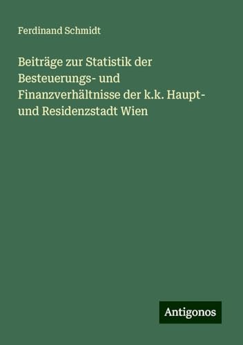 Beiträge zur Statistik der Besteuerungs- und Finanzverhältnisse der k.k. Haupt- und Residenzstadt Wien Beiträge zur Statistik der Besteuerungs- und Finanzverhältnisse der k.k. Haupt- und Residenzstadt Wien von Antigonos Verlag