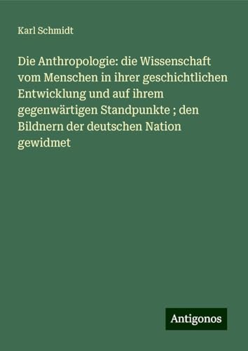 Die Anthropologie: die Wissenschaft vom Menschen in ihrer geschichtlichen Entwicklung und auf ihrem gegenwärtigen Standpunkte ; den Bildnern der deutschen Nation gewidmet von Antigonos Verlag