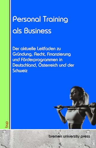 Personal Training als Business: Der aktuelle Leitfaden zu Gründung, Recht, Finanzierung und Förderprogrammen in Deutschland, Österreich und der Schweiz von bremen university press