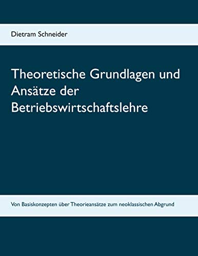 Theoretische Grundlagen und Ansätze der Betriebswirtschaftslehre: Von Basiskonzepten über Theorieansätze zum neoklassischen Abgrund von Books on Demand