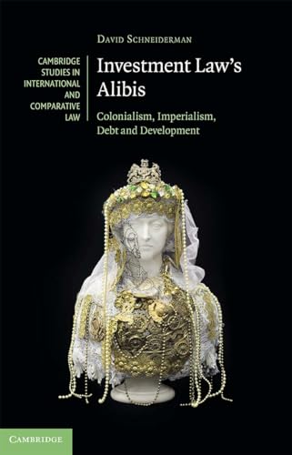 Investment Law's Alibis: Colonialism, Imperialism, Debt and Development (Cambridge Studies in International and Comparative Law)