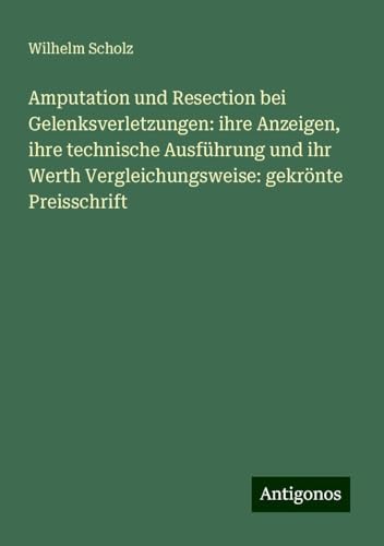 Amputation und Resection bei Gelenksverletzungen: ihre Anzeigen, ihre technische Ausführung und ihr Werth Vergleichungsweise: gekrönte Preisschrift von Antigonos Verlag
