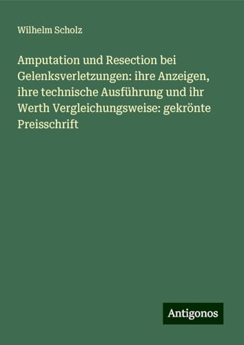Amputation und Resection bei Gelenksverletzungen: ihre Anzeigen, ihre technische Ausführung und ihr Werth Vergleichungsweise: gekrönte Preisschrift von Antigonos Verlag