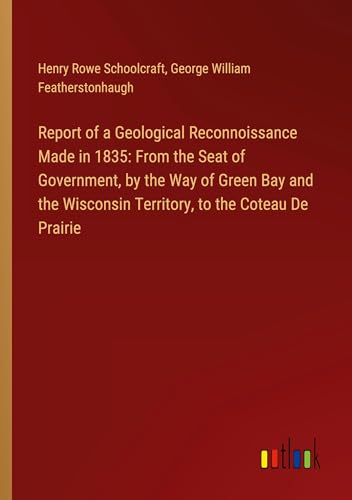 Report of a Geological Reconnoissance Made in 1835: From the Seat of Government, by the Way of Green Bay and the Wisconsin Territory, to the Coteau De Prairie von Outlook Verlag