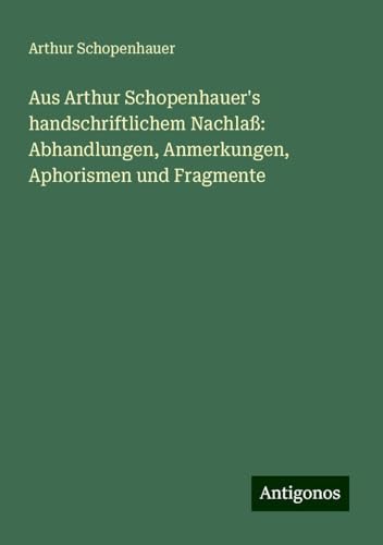 Aus Arthur Schopenhauer's handschriftlichem Nachlaß: Abhandlungen, Anmerkungen, Aphorismen und Fragmente Aus Arthur Schopenhauer's handschriftlichem Nachlaß: Abhandlungen, Anmerkungen, Aphorismen und Fragmente von Antigonos Verlag