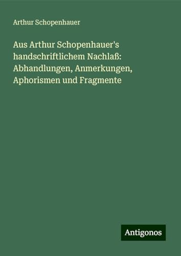 Aus Arthur Schopenhauer's handschriftlichem Nachlaß: Abhandlungen, Anmerkungen, Aphorismen und Fragmente Aus Arthur Schopenhauer's handschriftlichem Nachlaß: Abhandlungen, Anmerkungen, Aphorismen und Fragmente von Antigonos Verlag