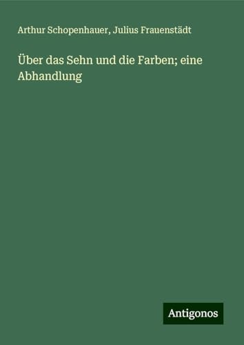 Über das Sehn und die Farben; eine Abhandlung Über das Sehn und die Farben; eine Abhandlung von Antigonos Verlag