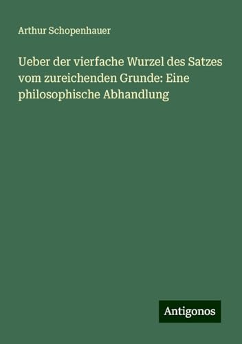 Ueber der vierfache Wurzel des Satzes vom zureichenden Grunde: Eine philosophische Abhandlung Ueber der vierfache Wurzel des Satzes vom zureichenden Grunde: Eine philosophische Abhandlung von Antigonos Verlag