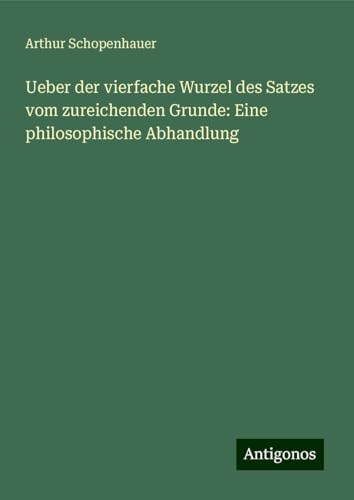 Ueber der vierfache Wurzel des Satzes vom zureichenden Grunde: Eine philosophische Abhandlung Ueber der vierfache Wurzel des Satzes vom zureichenden Grunde: Eine philosophische Abhandlung von Antigonos Verlag