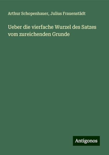 Ueber die vierfache Wurzel des Satzes vom zureichenden Grunde Ueber die vierfache Wurzel des Satzes vom zureichenden Grunde von Antigonos Verlag