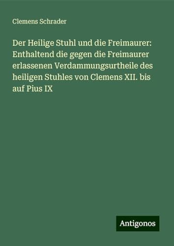 Der Heilige Stuhl und die Freimaurer: Enthaltend die gegen die Freimaurer erlassenen Verdammungsurtheile des heiligen Stuhles von Clemens XII. bis auf Pius IX von Antigonos Verlag