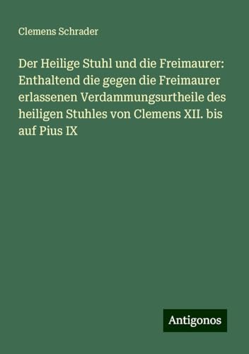 Der Heilige Stuhl und die Freimaurer: Enthaltend die gegen die Freimaurer erlassenen Verdammungsurtheile des heiligen Stuhles von Clemens XII. bis auf Pius IX von Antigonos Verlag