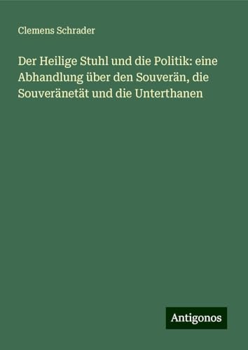 Der Heilige Stuhl und die Politik: eine Abhandlung über den Souverän, die Souveränetät und die Unterthanen von Antigonos Verlag
