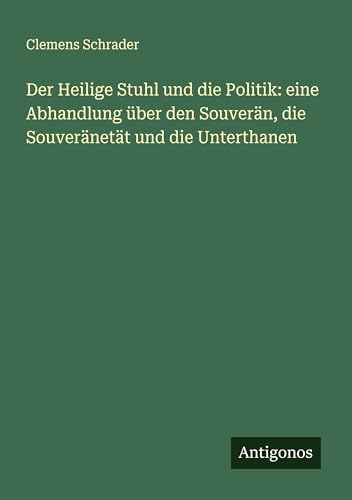 Der Heilige Stuhl und die Politik: eine Abhandlung über den Souverän, die Souveränetät und die Unterthanen von Antigonos Verlag