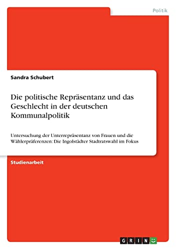 Die politische Repräsentanz und das Geschlecht in der deutschen Kommunalpolitik: Untersuchung der Unterrepräsentanz von Frauen und die Wählerpräferenzen: Die Ingolstädter Stadtratswahl im Fokus Die politische Repräsentanz und das Geschlecht in der deutschen Kommunalpolitik: Untersuchung der Unterrepräsentanz von Frauen und die Wählerpräferenzen: Die Ingolstädter Stadtratswahl im Fokus von GRIN Verlag