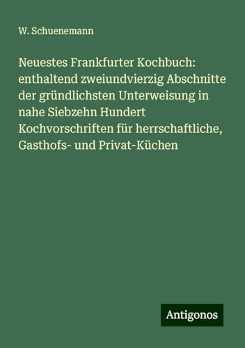 Neuestes Frankfurter Kochbuch: enthaltend zweiundvierzig Abschnitte der gründlichsten Unterweisung in nahe Siebzehn Hundert Kochvorschriften für herrschaftliche, Gasthofs- und Privat-Küchen von Antigonos Verlag