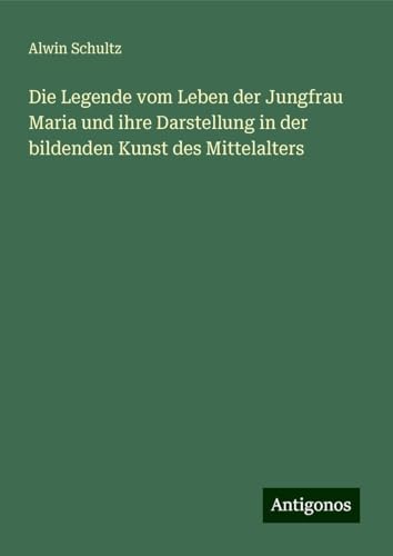 Die Legende vom Leben der Jungfrau Maria und ihre Darstellung in der bildenden Kunst des Mittelalters von Antigonos Verlag