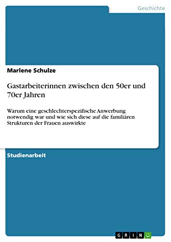 Gastarbeiterinnen zwischen den 50er und 70er Jahren: Warum eine geschlechterspezifische Anwerbung notwendig war und wie sich diese auf die familiären Strukturen der Frauen auswirkte Gastarbeiterinnen zwischen den 50er und 70er Jahren: Warum eine geschlechterspezifische Anwerbung notwendig war und wie sich diese auf die familiären Strukturen der Frauen auswirkte