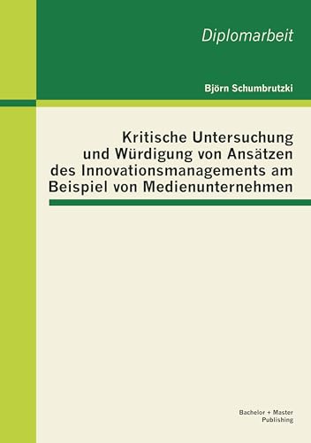 Kritische Untersuchung und Würdigung von Ansätzen des Innovationsmanagements am Beispiel von Medienunternehmen: Dipl.-Arb. Kritische Untersuchung und Würdigung von Ansätzen des Innovationsmanagements am Beispiel von Medienunternehmen: Dipl.-Arb. von Bachelor + Master Publish