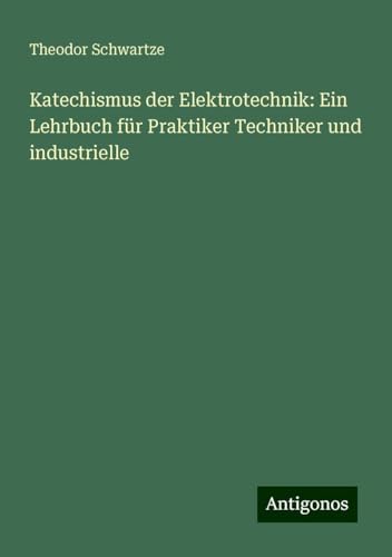 Katechismus der Elektrotechnik: Ein Lehrbuch für Praktiker Techniker und industrielle von Antigonos Verlag