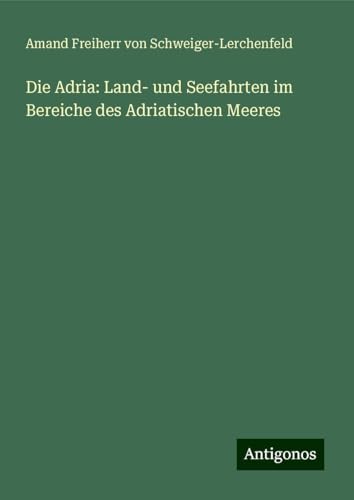 Die Adria: Land- und Seefahrten im Bereiche des Adriatischen Meeres von Antigonos Verlag