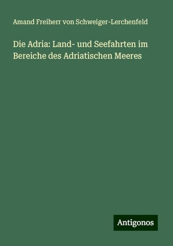 Die Adria: Land- und Seefahrten im Bereiche des Adriatischen Meeres von Antigonos Verlag