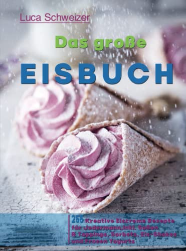 Das große Eisbuch: 255 Kreative Eiscreme Rezepte für Jedermann, Inkl. Soßen & Toppings, Sorbets, Eis-Shakes und Frozen Yogurts