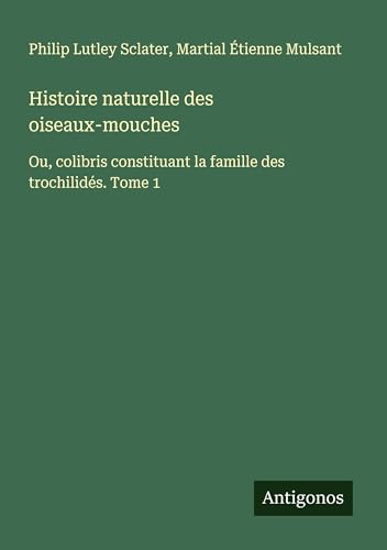 Histoire naturelle des oiseaux-mouches: Ou, colibris constituant la famille des trochilidés. Tome 1 von Antigonos Verlag