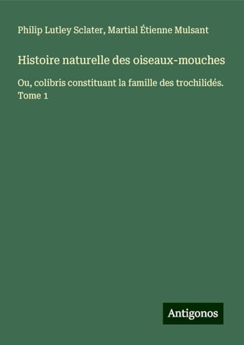 Histoire naturelle des oiseaux-mouches: Ou, colibris constituant la famille des trochilidés. Tome 1 von Antigonos Verlag