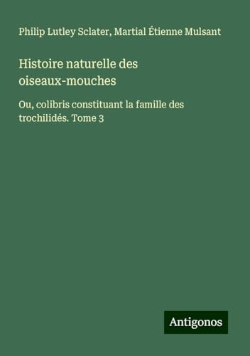 Histoire naturelle des oiseaux-mouches: Ou, colibris constituant la famille des trochilidés. Tome 3 von Antigonos Verlag