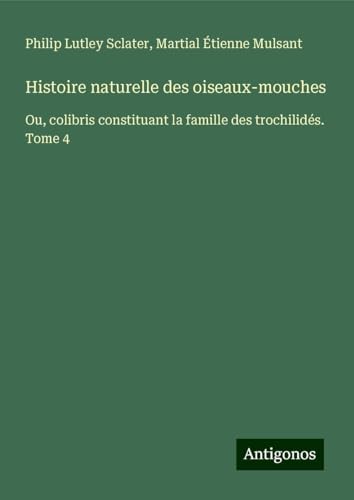 Histoire naturelle des oiseaux-mouches: Ou, colibris constituant la famille des trochilidés. Tome 4 von Antigonos Verlag