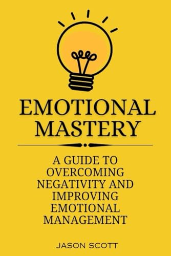 EMOTIONAL MASTERY: A Guide to overcoming negativity and improving emotional management