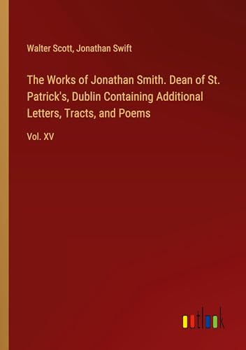 The Works of Jonathan Smith. Dean of St. Patrick's, Dublin Containing Additional Letters, Tracts, and Poems: Vol. XV von Outlook Verlag
