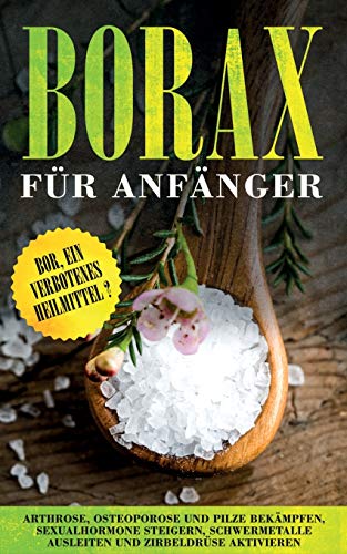 Borax für Anfänger: Bor, ein verbotenes Heilmittel? - Arthrose, Osteoporose und Pilze bekämpfen, Sexualhormone steigern, Schwermetalle ausleiten und Zirbeldrüse aktivieren