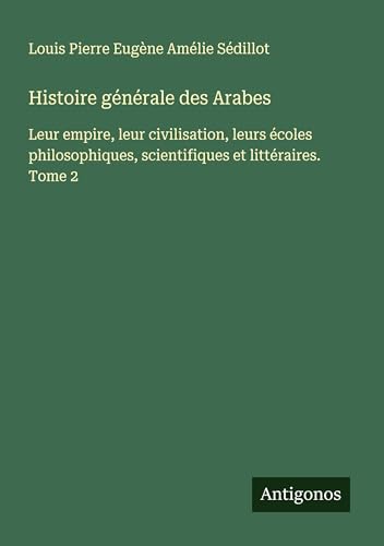 Histoire générale des Arabes: Leur empire, leur civilisation, leurs écoles philosophiques, scientifiques et littéraires. Tome 2 von Antigonos Verlag