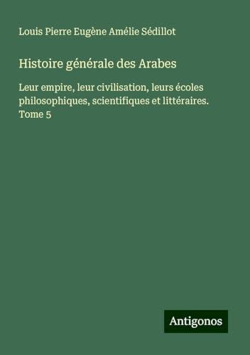 Histoire générale des Arabes: Leur empire, leur civilisation, leurs écoles philosophiques, scientifiques et littéraires. Tome 5 von Antigonos Verlag
