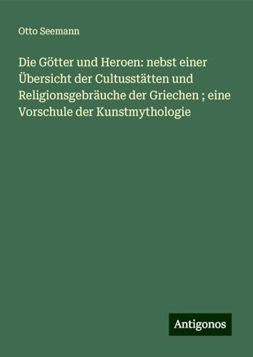 Die Götter und Heroen: nebst einer Übersicht der Cultusstätten und Religionsgebräuche der Griechen ; eine Vorschule der Kunstmythologie von Antigonos Verlag