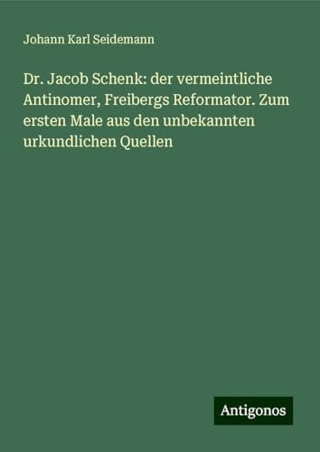 Dr. Jacob Schenk: der vermeintliche Antinomer, Freibergs Reformator. Zum ersten Male aus den unbekannten urkundlichen Quellen von Antigonos Verlag