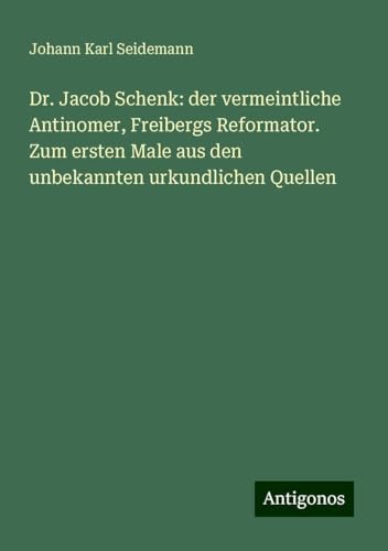 Dr. Jacob Schenk: der vermeintliche Antinomer, Freibergs Reformator. Zum ersten Male aus den unbekannten urkundlichen Quellen von Antigonos Verlag