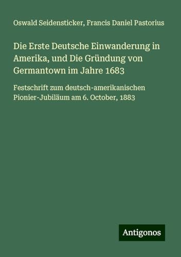 Die Erste Deutsche Einwanderung in Amerika, und Die Gründung von Germantown im Jahre 1683: Festschrift zum deutsch-amerikanischen Pionier-Jubiläum am 6. October, 1883 von Antigonos Verlag