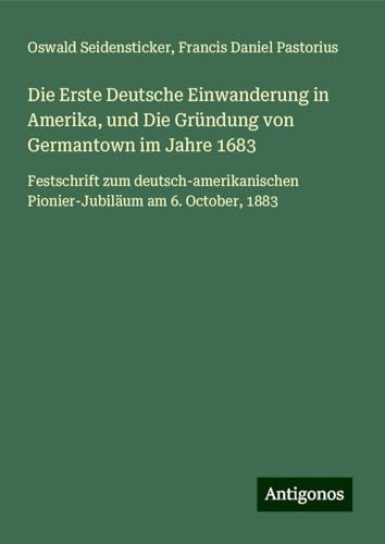 Die Erste Deutsche Einwanderung in Amerika, und Die Gründung von Germantown im Jahre 1683: Festschrift zum deutsch-amerikanischen Pionier-Jubiläum am 6. October, 1883 von Antigonos Verlag
