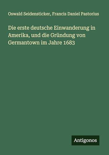 Die erste deutsche Einwanderung in Amerika, und die Gründung von Germantown im Jahre 1683 von Antigonos Verlag