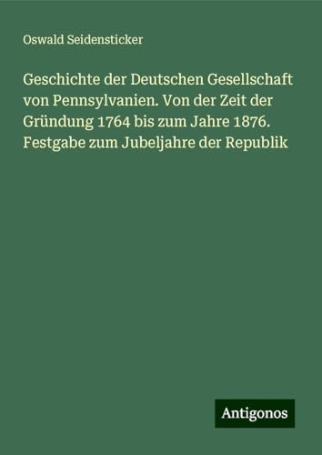 Geschichte der Deutschen Gesellschaft von Pennsylvanien. Von der Zeit der Gründung 1764 bis zum Jahre 1876. Festgabe zum Jubeljahre der Republik von Antigonos Verlag