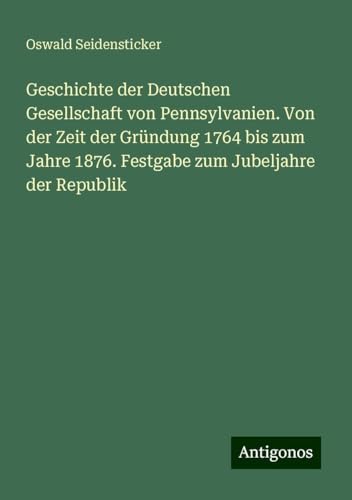 Geschichte der Deutschen Gesellschaft von Pennsylvanien. Von der Zeit der Gründung 1764 bis zum Jahre 1876. Festgabe zum Jubeljahre der Republik von Antigonos Verlag