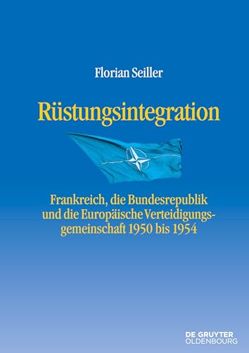 Rüstungsintegration: Frankreich, die Bundesrepublik Deutschland und die Europäische Verteidigungsgemeinschaft 1950 bis 1954 (Entstehung und Probleme des Atlantischen Bündnisses, 9)