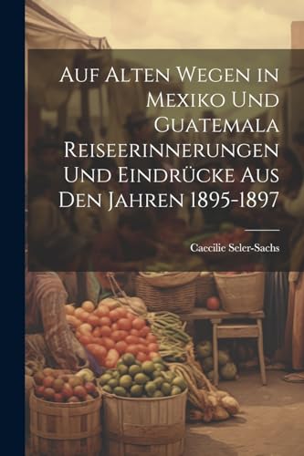 Auf alten Wegen in Mexiko und Guatemala Reiseerinnerungen und Eindrücke aus den Jahren 1895-1897 von Legare Street Press