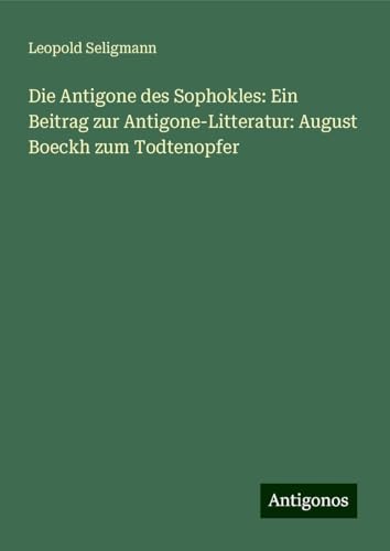 Die Antigone des Sophokles: Ein Beitrag zur Antigone-Litteratur: August Boeckh zum Todtenopfer von Antigonos Verlag