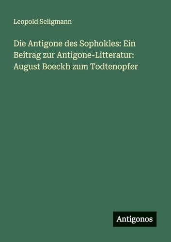 Die Antigone des Sophokles: Ein Beitrag zur Antigone-Litteratur: August Boeckh zum Todtenopfer von Antigonos Verlag