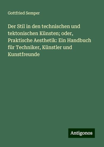 Der Stil in den technischen und tektonischen Künsten; oder, Praktische Aesthetik: Ein Handbuch für Techniker, Künstler und Kunstfreunde von Antigonos Verlag